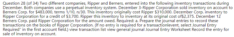 Question 28 (of 34) Two different companies, Ripper and Berners, entered into the following inventory transactions during
December. Both companies use a perpetual inventory system. December 3-Ripper Corporation sold inventory on account to
Berners Corp. for $483,000, terms 1/10, n/30. This inventory originally cost Ripper $310,000. December Corp. inventory to
Ripper Corporation for a credit of $3,700. Ripper this inventory to inventory at its original cost of$2,375. December 12
Berners Corp. paid Ripper Corporation for the amount owed. Required: a. Prepare the journal entries to record these
transactions on the books of Ripper Corporation. (If no entry is required for a transactionlevent, select Journal Entry
Required" in the first account field.) view transaction list view general journal Journal Entry Worksheet Record the entry for
sale of inventory on account.
