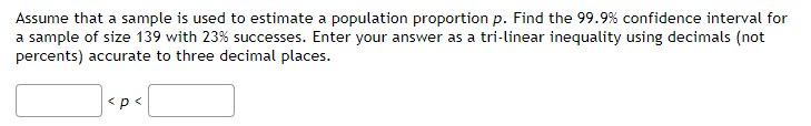 Assume that a sample is used to estimate a population proportion p. Find the 99.9% confidence interval for
a sample of size 139 with 23% successes. Enter your answer as a tri-linear inequality using decimals (not
percents) accurate to three decimal places.
<p<