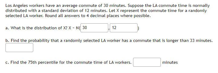 Los Angeles workers have an average commute of 30 minutes. Suppose the LA commute time is normally
distributed with a standard deviation of 12 minutes. Let X represent the commute time for a randomly
selected LA worker. Round all answers to 4 decimal places where possible.
a. What is the distribution of X? X - N(30
12
b. Find the probability that a randomly selected LA worker has a commute that is longer than 33 minutes.
c. Find the 75th percentile for the commute time of LA workers.
minutes