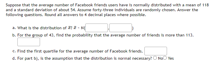 Suppose that the average number of Facebook friends users have is normally distributed with a mean of 118
and a standard deviation of about 54. Assume forty-three individuals are randomly chosen. Answer the
following questions. Round all answers to 4 decimal places where possible.
a. What is the distribution of ? ~ N(
b. For the group of 43, find the probability that the average number of friends is more than 113.
c. Find the first quartile for the average number of Facebook friends.
d. For part b), is the assumption that the distribution is normal necessary? No Yes