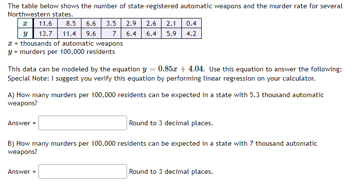 The table below shows the number of state-registered automatic weapons and the murder rate for several
Northwestern states.
x
11.6 8.5 6.6 3.5 2.9 2.6 2.1 0.4
y 13.7 11.4 9.6
7 6.4 6.4 5.9 4.2
x = thousands of automatic weapons
y = murders per 100,000 residents
This data can be modeled by the equation y = 0.85x +4.04. Use this equation to answer the following;
Special Note: I suggest you verify this equation by performing linear regression on your calculator.
A) How many murders per 100,000 residents can be expected in a state with 5.3 thousand automatic
weapons?
Round to 3 decimal places.
B) How many murders per 100,000 residents can be expected in a state with 7 thousand automatic
weapons?
Answer=
Answer =
Round to 3 decimal places.