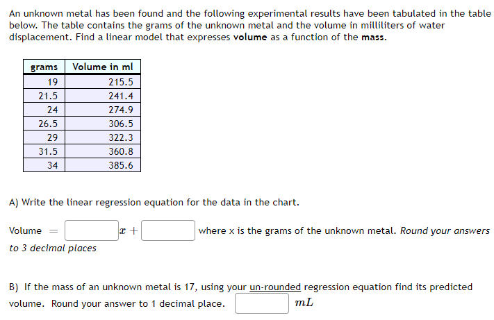 An unknown metal has been found and the following experimental results have been tabulated in the table
below. The table contains the grams of the unknown metal and the volume in milliliters of water
displacement. Find a linear model that expresses volume as a function of the mass.
grams
19
21.5
24
26.5
29
31.5
34
Volume in ml
215.5
241.4
274.9
306.5
322.3
360.8
385.6
A) Write the linear regression equation for the data in the chart.
Volume =
to 3 decimal places
x +
where x is the grams of the unknown metal. Round your answers
B) If the mass of an unknown metal is 17, using your un-rounded regression equation find its predicted
volume. Round your answer to 1 decimal place.
mL