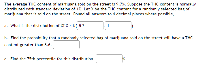 The average THC content of marijuana sold on the street is 9.7%. Suppose the THC content is normally
distributed with standard deviation of 1%. Let X be the THC content for a randomly selected bag of
marijuana that is sold on the street. Round all answers to 4 decimal places where possible,
a. What is the distribution of X? X ~ N(9.7
1
b. Find the probability that a randomly selected bag of marijuana sold on the street will have a THC
content greater than 8.6.
c. Find the 75th percentile for this distribution.