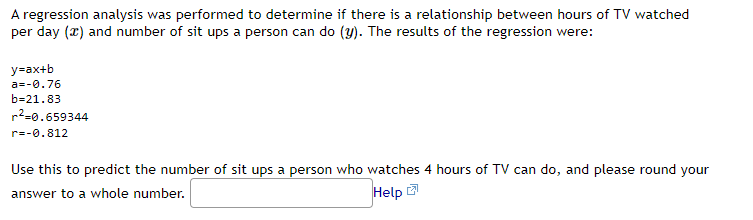 A regression analysis was performed to determine if there is a relationship between hours of TV watched
per day (x) and number of sit ups a person can do (y). The results of the regression were:
y=ax+b
a=-0.76
b=21.83
²0.659344
r=-0.812
Use this to predict the number of sit ups a person who watches 4 hours of TV can do, and please round your
answer to a whole number.
Help