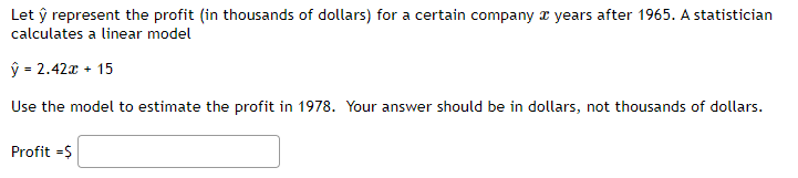 Let ŷ represent the profit (in thousands of dollars) for a certain company years after 1965. A statistician
calculates a linear model
ŷ = 2.42x + 15
Use the model to estimate the profit in 1978. Your answer should be in dollars, not thousands of dollars.
Profit =$