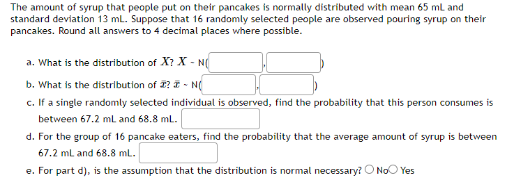 The amount of syrup that people put on their pancakes is normally distributed with mean 65 mL and
standard deviation 13 mL. Suppose that 16 randomly selected people are observed pouring syrup on their
pancakes. Round all answers to 4 decimal places where possible.
a. What is the distribution of X? X - N(
b. What is the distribution of T? I ~ N(
c. If a single randomly selected individual is observed, find the probability that this person consumes is
between 67.2 mL and 68.8 mL.
d. For the group of 16 pancake eaters, find the probability that the average amount of syrup is between
67.2 mL and 68.8 mL.
e. For part d), is the assumption that the distribution is normal necessary? No Yes