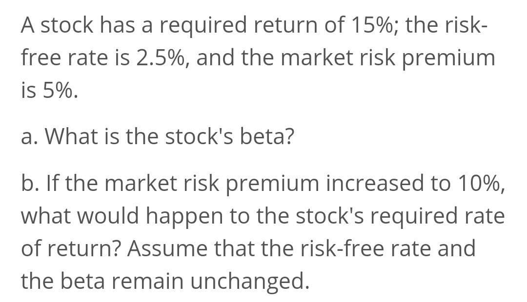 A stock has a required return of 15%; the risk-
free rate is 2.5%, and the market risk premium
is 5%.
a. What is the stock's beta?
b. If the market risk premium increased to 10%,
what would happen to the stock's required rate
of return? Assume that the risk-free rate and
the beta remain unchanged.
