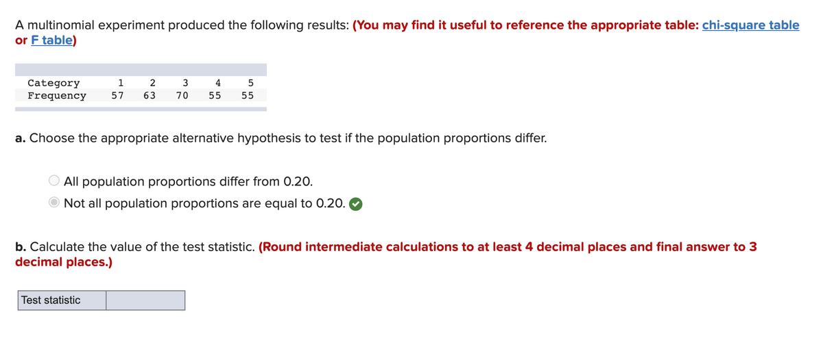 A multinomial experiment produced the following results: (You may find it useful to reference the appropriate table: chi-square table
or F table)
1
3
4
Category
Frequency
5
57
63
70
55
55
a. Choose the appropriate alternative hypothesis to test if the population proportions differ.
All population proportions differ from 0.20.
Not all population proportions are equal to 0.20.
b. Calculate the value of the test statistic. (Round intermediate calculations to at least 4 decimal places and final answer to 3
decimal places.)
Test statistic
