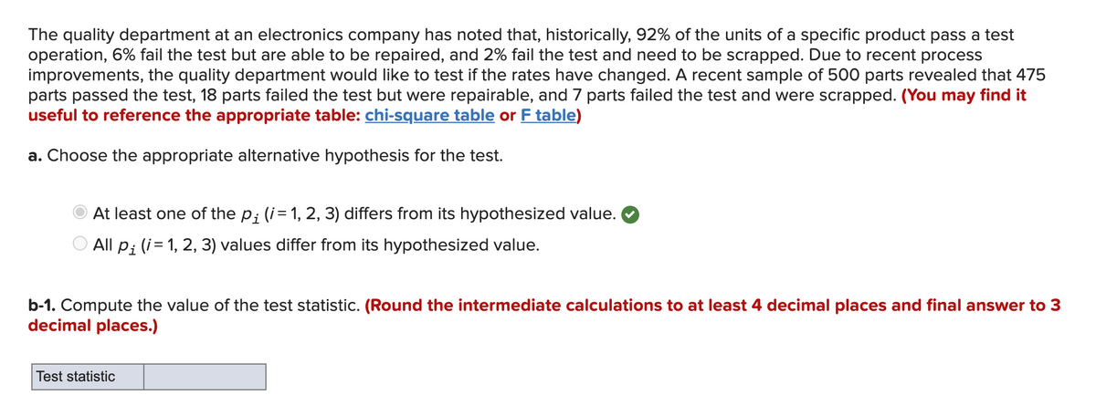 The quality department at an electronics company has noted that, historically, 92% of the units of a specific product pass a test
operation, 6% fail the test but are able to be repaired, and 2% fail the test and need to be scrapped. Due to recent process
improvements, the quality department would like to test if the rates have changed. A recent sample of 500 parts revealed that 475
parts passed the test, 18 parts failed the test but were repairable, and 7 parts failed the test and were scrapped. (You may find it
useful to reference the appropriate table: chi-square table or F table)
a. Choose the appropriate alternative hypothesis for the test.
At least one of the p; (i= 1, 2, 3) differs from its hypothesized value.
O All p; (i= 1, 2, 3) values differ from its hypothesized value.
b-1. Compute the value of the test statistic. (Round the intermediate calculations to at least 4 decimal places and final answer to 3
decimal places.)
Test statistic
