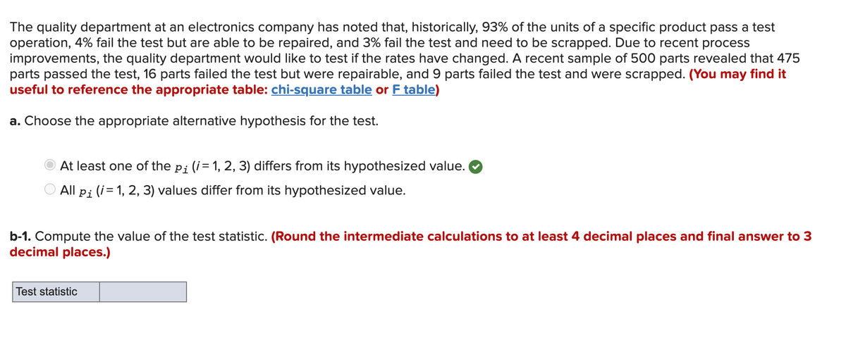 The quality department at an electronics company has noted that, historically, 93% of the units of a specific product pass a test
operation, 4% fail the test but are able to be repaired, and 3% fail the test and need to be scrapped. Due to recent process
improvements, the quality department would like to test if the rates have changed. A recent sample of 500 parts revealed that 475
parts passed the test, 16 parts failed the test but were repairable, and 9 parts failed the test and were scrapped. (You may find it
useful to reference the appropriate table: chi-square table or F table)
a. Choose the appropriate alternative hypothesis for the test.
At least one of the pi (i= 1, 2, 3) differs from its hypothesized value.
O All pi (i= 1, 2, 3) values differ from its hypothesized value.
b-1. Compute the value of the test statistic. (Round the intermediate calculations to at least 4 decimal places and final answer to 3
decimal places.)
Test statistic
