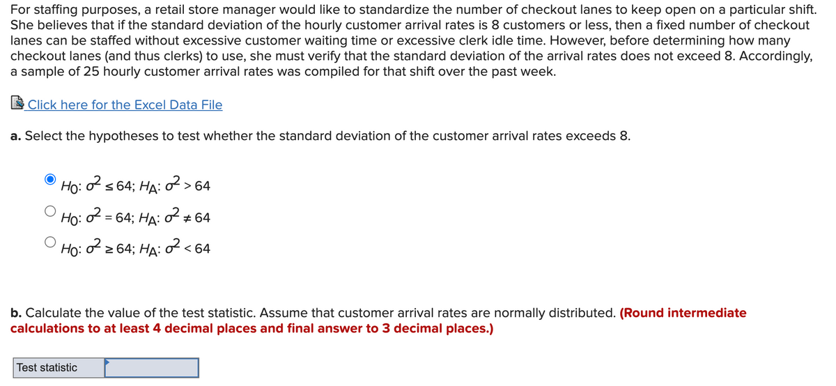 For staffing purposes, a retail store manager would like to standardize the number of checkout lanes to keep open on a particular shift.
She believes that if the standard deviation of the hourly customer arrival rates is 8 customers or less, then a fixed number of checkout
lanes can be staffed without excessive customer waiting time or excessive clerk idle time. However, before determining how many
checkout lanes (and thus clerks) to use, she must verify that the standard deviation of the arrival rates does not exceed 8. Accordingly,
a sample of 25 hourly customer arrival rates was compiled for that shift over the past week.
Click here for the Excel Data File
a. Select the hypotheses to test whether the standard deviation of the customer arrival rates exceeds 8.
Ho:
f s 64; HA: o > 64
Ho:
2 = 64; HA:
2 + 64
Ho:
2 2 64; HA:
2< 64
b. Calculate the value of the test statistic. Assume that customer arrival rates are normally distributed. (Round intermediate
calculations to at least 4 decimal places and final answer to 3 decimal places.)
Test statistic
