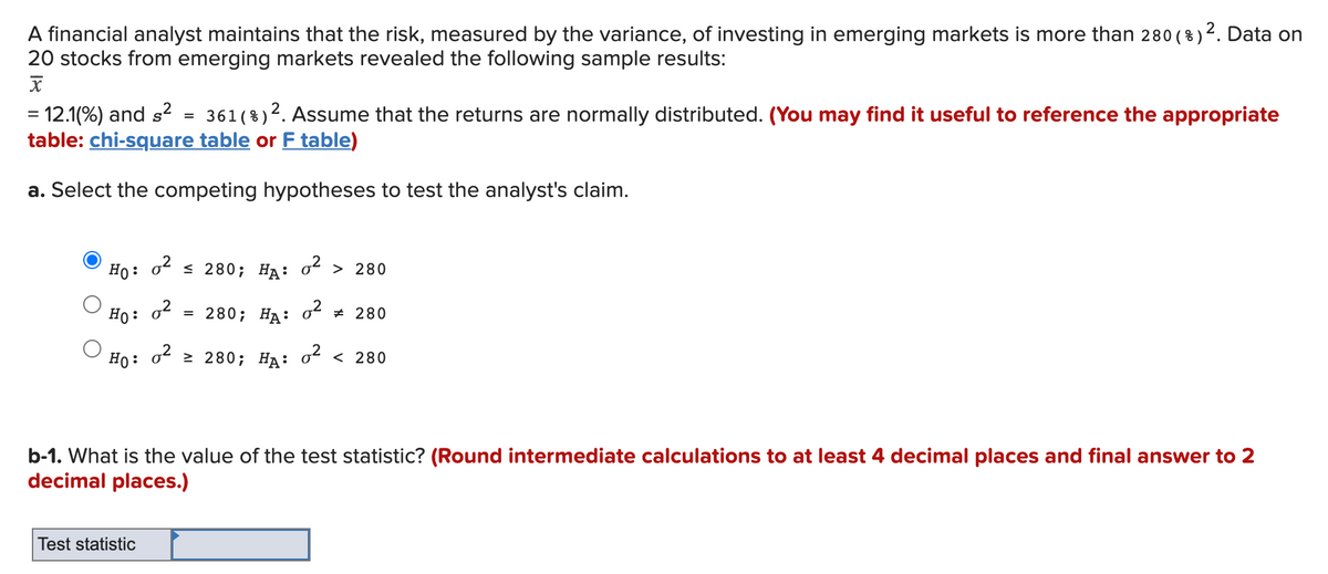 )². Data on
A financial analyst maintains that the risk, measured by the variance, of investing in emerging markets is more than 280 ( %)
20 stocks from emerging markets revealed the following sample results:
= 12.1(%) and s² = 361( %)2. Assume that the returns are normally distributed. (You may find it useful to reference the appropriate
table: chi-square table or F table)
%3D
a. Select the competing hypotheses to test the analyst's claim.
Но:
< 280; HA: oʻ > 280
o2
Ho:
3D 280; НА: o* # 280
Но:
o2
2 280; НА: оt < 280
b-1. What is the value of the test statistic? (Round intermediate calculations to at least 4 decimal places and final answer to 2
decimal places.)
Test statistic
