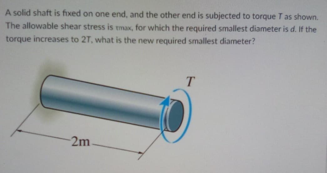 A solid shaft is fixed on one end, and the other end is subjected to torque T as shown.
The allowable shear stress is tmax, for which the required smallest diameter is d. If the
torque increases to 2T, what is the new required smallest diameter?
T.
2m
