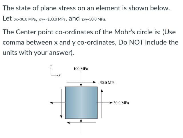 The state of plane stress on an element is shown below.
Let ox-30.0 MPa, oy=-100.0 MPa, and wxy-50.0 MPa.
The Center point co-ordinates of the Mohr's circle is: (Use
comma between x and y co-ordinates, Do NOT include the
units with your answer).
100 MPa
50.0 MPa
-30.0 MPa
