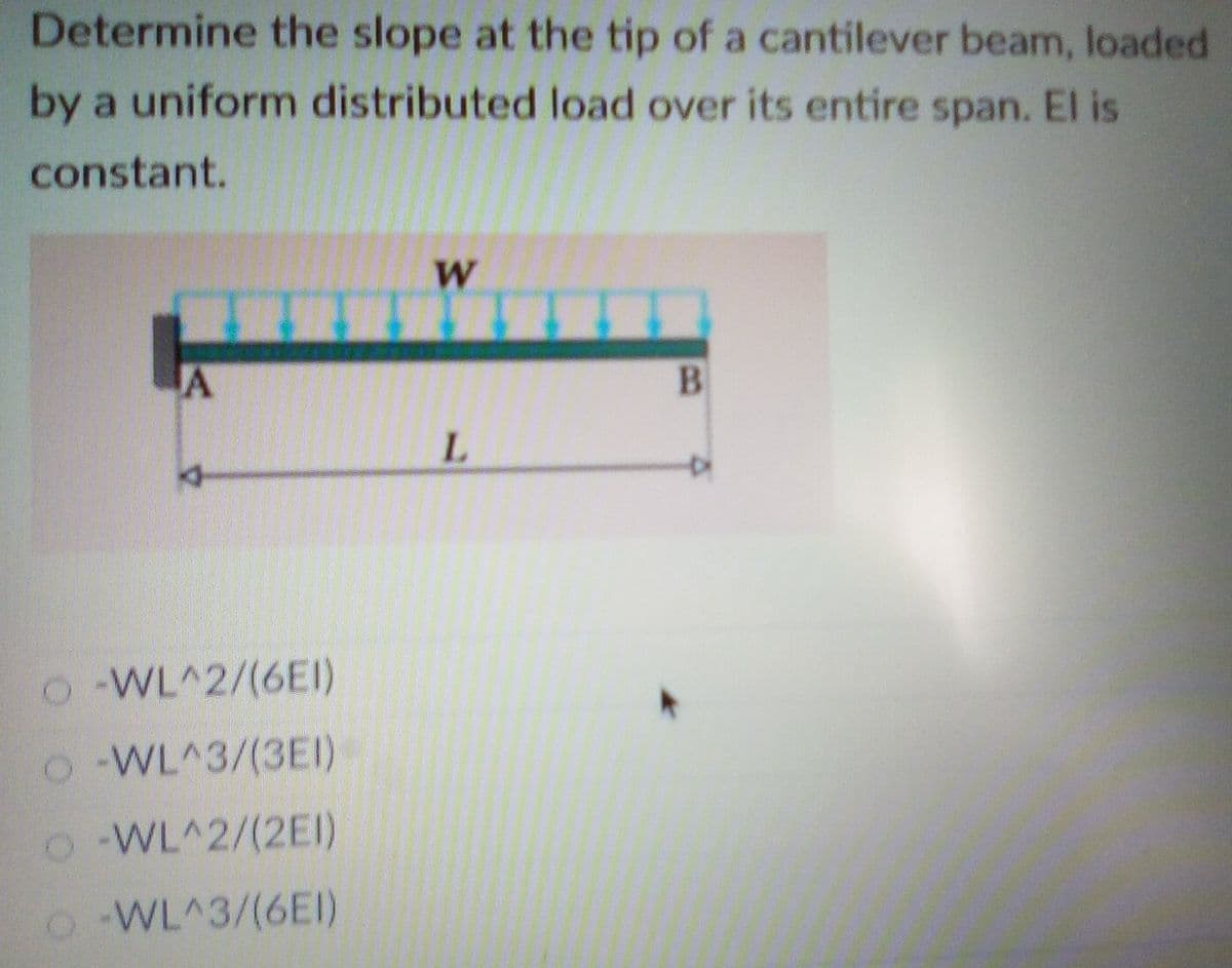 Determine the slope at the tip of a cantilever beam, loaded
by a uniform distributed load over its entire span. El is
constant.
W
A
L.
O WL^2/(6EI)
o WL^3/(3EI)
O WL^2/(2EI)
o WL^3/(6EI)
