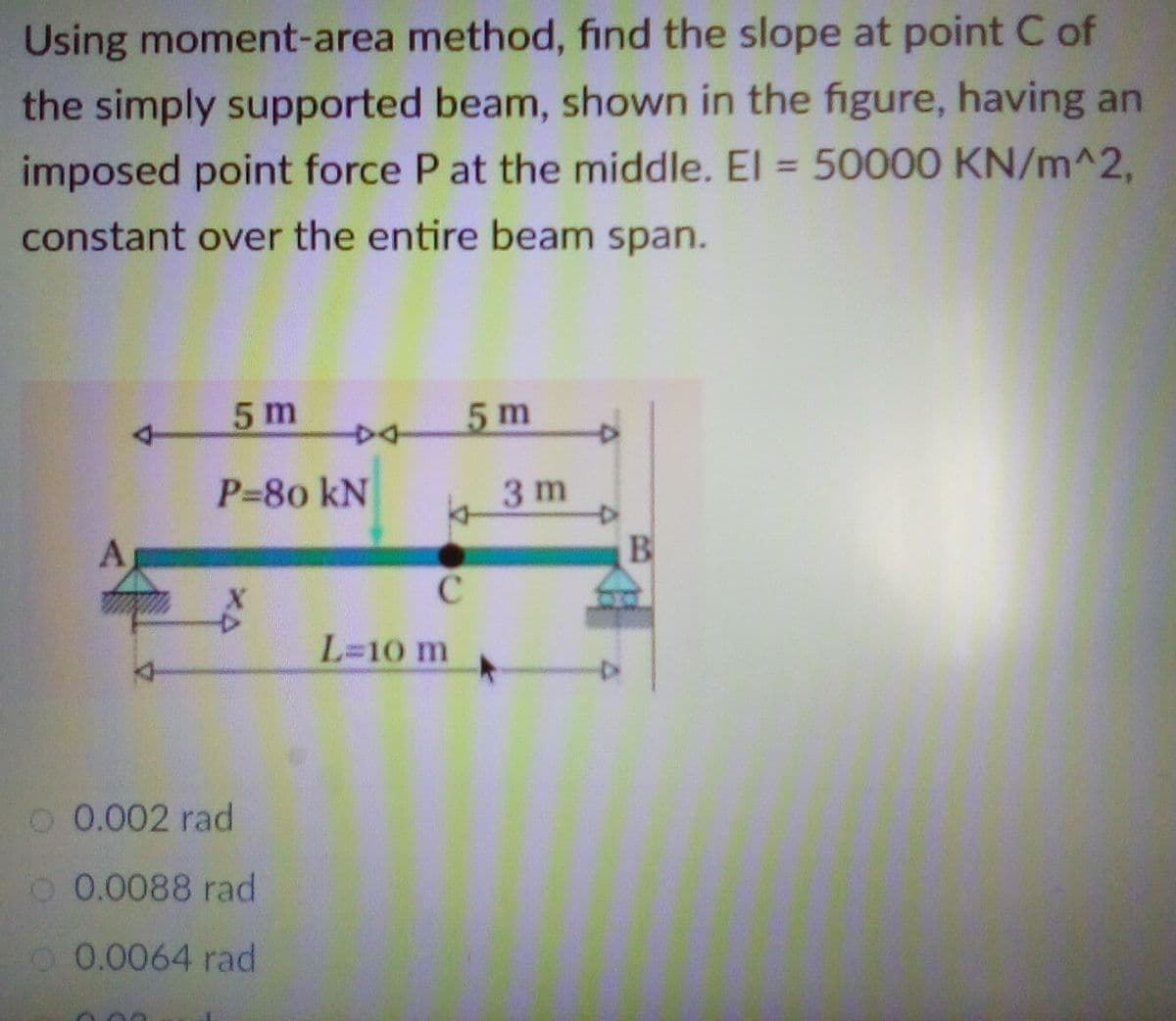 Using moment-area method, find the slope at point C of
the simply supported beam, shown in the figure, having an
imposed point force P at the middle. El = 50000 KN/m^2,
%3D
constant over the entire beam span.
5 m
5 m
P-80 kN
3 m
A
B
L=10 m
O 0.002 rad
O 0.0088 rad
O0.0064 rad
