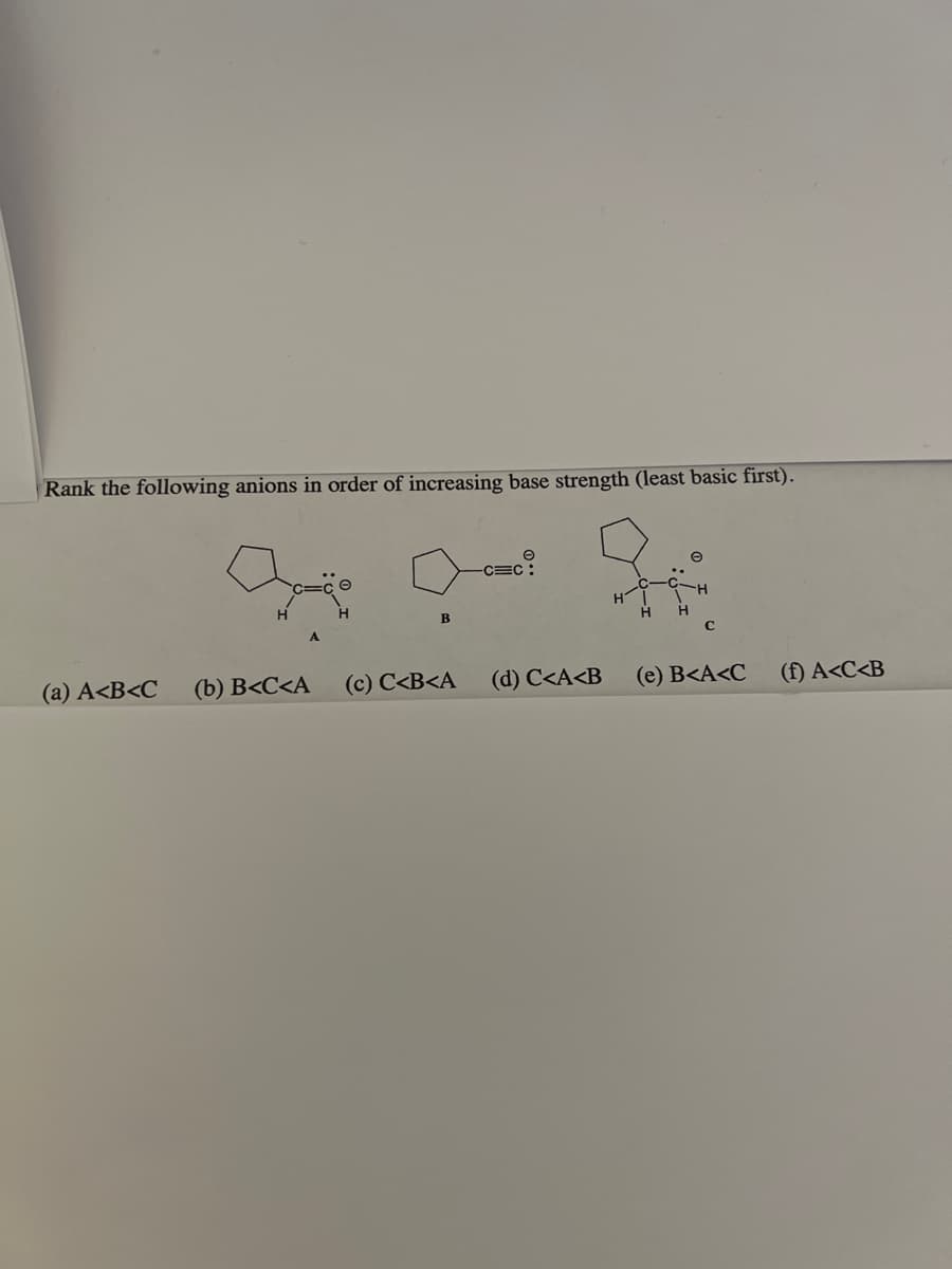 Rank the following anions in order of increasing base strength (least basic first).
(a) A<B<C
B
-CEC
(c) C<B<A
(b) B<C<A
(d) C<A<B
e
C
(e) B<A<C
(f) A<C<B