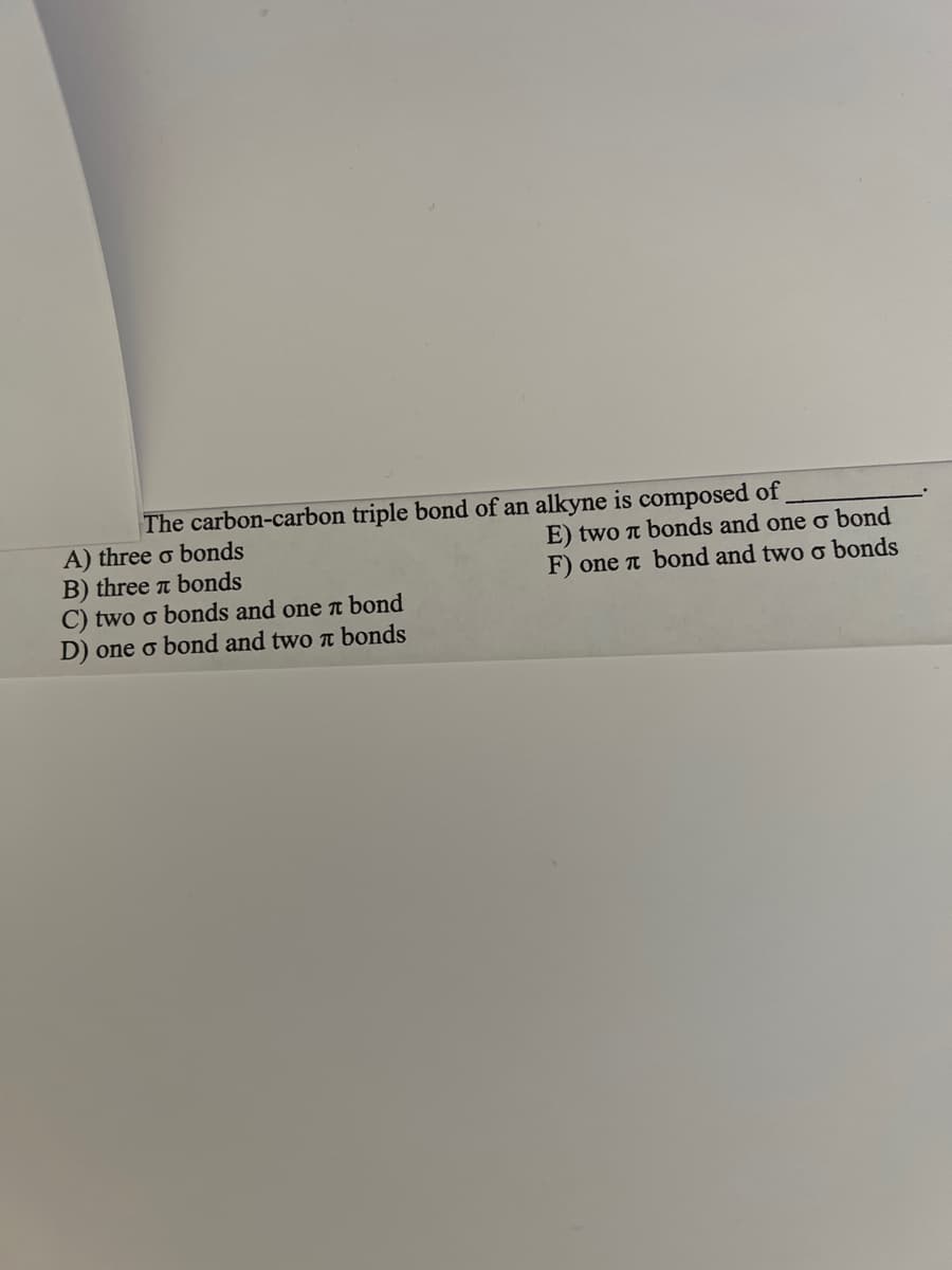 The carbon-carbon triple bond of an alkyne is composed of
A) three o bonds
B) three bonds
C) two o bonds and one πt bond
D) one o bond and two bonds
E) two π bonds and one o bond
F) one л bond and two o bonds