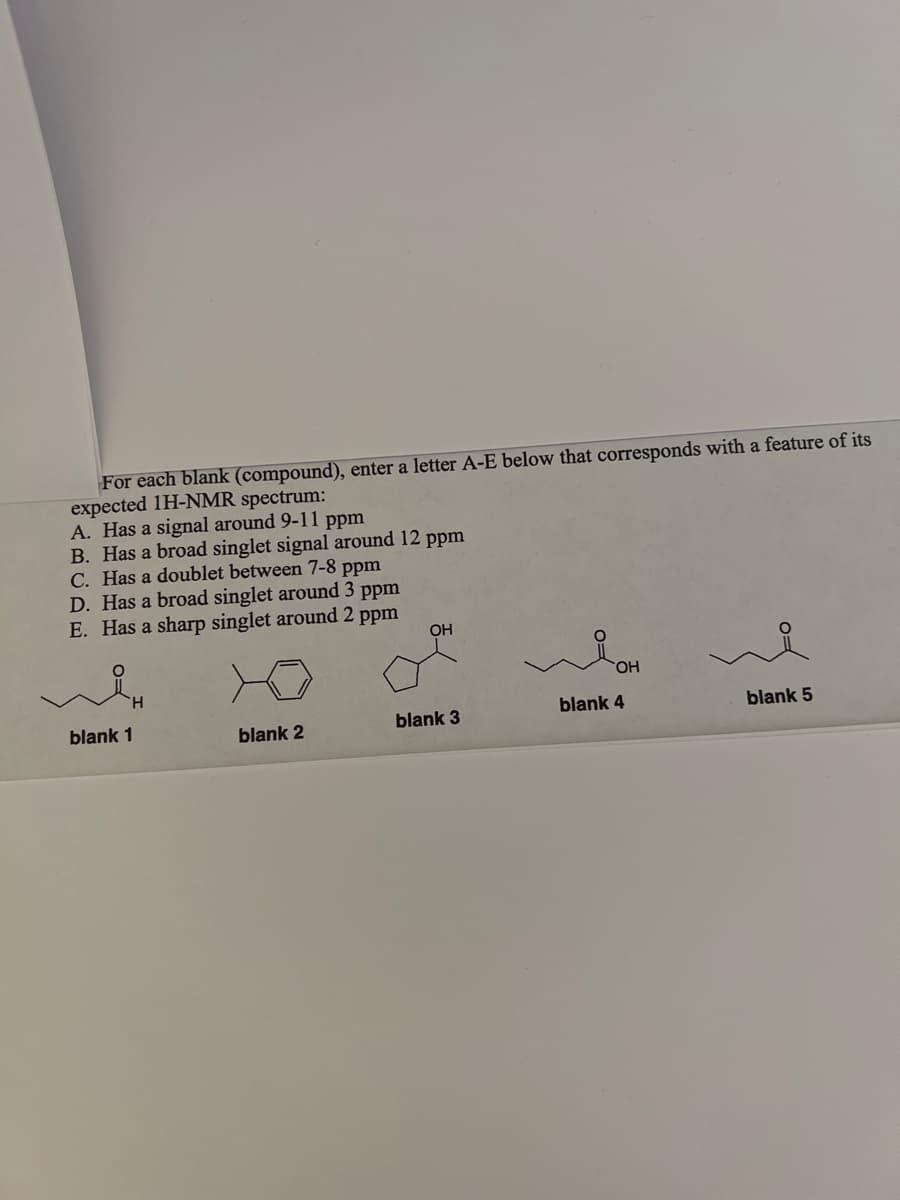 For each blank (compound), enter a letter A-E below that corresponds with a feature of its
expected 1H-NMR spectrum:
A. Has a signal around 9-11 ppm
B. Has a broad singlet signal around 12 ppm
C. Has a doublet between 7-8 ppm
D. Has a broad singlet around 3 ppm
E. Has a sharp singlet around 2 ppm
blank 1
blank 2
OH
blank 3
OH
blank 4
blank 5