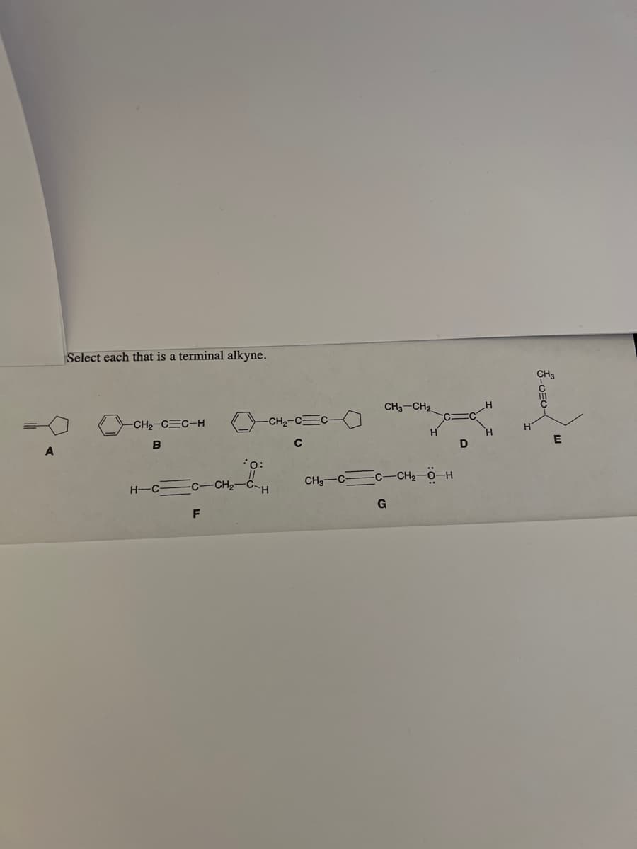 A
Select each that is a terminal alkyne.
-CH₂-CEC-H
B
H-C
C
F
-CH₂-
*O:
CH₂-C=C-
с
H
CH3 CH₂
CH3-CC-CH₂-O-H
G
D
CH3
UEU-