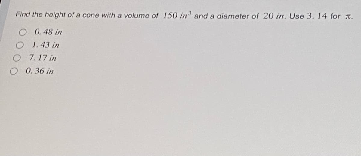 Find the height of a cone with a volume of 150 in' and a diameter of 20 in. Use 3. 14 for t.
O 0.48 in
O 1.43 in
O 7. 17 in
O 0. 36 in
