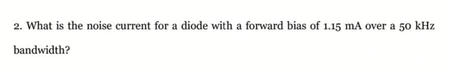2. What is the noise current for a diode with a forward bias of 1.15 mA over a 50 kHz
bandwidth?
