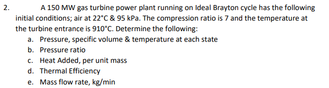 A 150 MW gas turbine power plant running on Ideal Brayton cycle has the following
initial conditions; air at 22°C & 95 kPa. The compression ratio is 7 and the temperature at
the turbine entrance is 910°C. Determine the following:
a. Pressure, specific volume & temperature at each state
2.
b. Pressure ratio
c. Heat Added, per unit mass
d. Thermal Efficiency
e. Mass flow rate, kg/min
