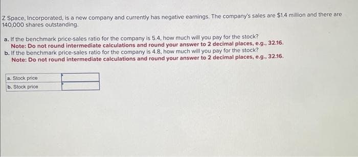 Z Space, Incorporated, is a new company and currently has negative earnings. The company's sales are $1.4 million and there are
140,000 shares outstanding.
a. If the benchmark price-sales ratio for the company is 5.4, how much will you pay for the stock?
Note: Do not round intermediate calculations and round your answer to 2 decimal places, e.g., 32.16.
b. If the benchmark price-sales ratio for the company is 4.8, how much will you pay for the stock?
Note: Do not round intermediate calculations and round your answer to 2 decimal places, e.g., 32.16.
a. Stock price
b. Stock price