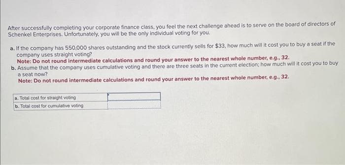 After successfully completing your corporate finance class, you feel the next challenge ahead is to serve on the board of directors of
Schenkel Enterprises. Unfortunately, you will be the only individual voting for you.
a. If the company has 550,000 shares outstanding and the stock currently sells for $33, how much will it cost you to buy a seat if the
company uses straight voting?
Note: Do not round intermediate calculations and round your answer to the nearest whole number, e.g., 32.
b. Assume that the company uses cumulative voting and there are three seats in the current election; how much will it cost you to buy
a seat now?
Note: Do not round intermediate calculations and round your answer to the nearest whole number, e.g., 32.
a. Total cost for straight voting
b. Total cost for cumulative voting