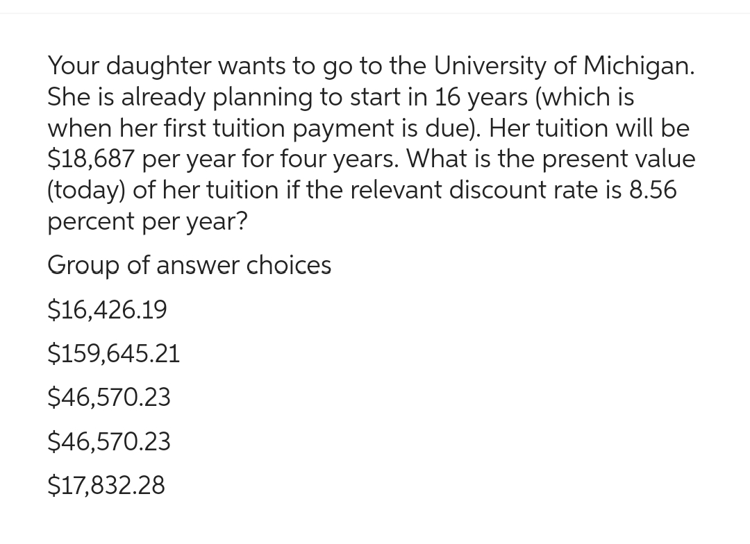 Your daughter wants to go to the University of Michigan.
She is already planning to start in 16 years (which is
when her first tuition payment is due). Her tuition will be
$18,687 per year for four years. What is the present value
(today) of her tuition if the relevant discount rate is 8.56
percent per year?
Group of answer choices
$16,426.19
$159,645.21
$46,570.23
$46,570.23
$17,832.28