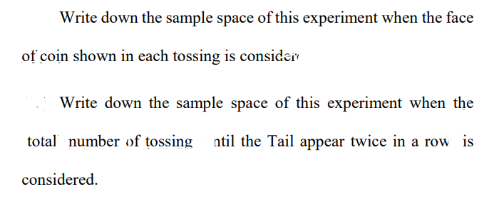 Write down the sample space of this experiment when the face
of coin shown in each tossing is consider
Write down the sample space of this experiment when the
total number of tossing ntil the Tail appear twice in a row is
considered.
