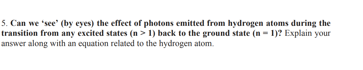 5. Can we 'see’ (by eyes) the effect of photons emitted from hydrogen atoms during the
transition from any excited states (n > 1) back to the ground state (n = 1)? Explain your
answer along with an equation related to the hydrogen atom.
