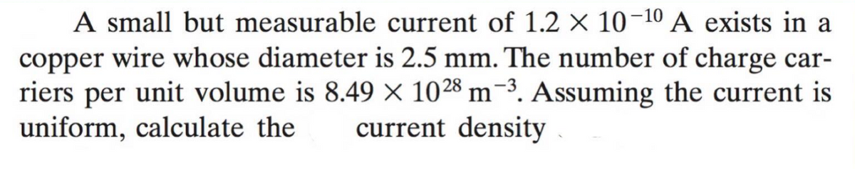 A small but measurable current of 1.2 × 10-10 A exists in a
copper wire whose diameter is 2.5 mm. The number of charge car-
riers per unit volume is 8.49 × 1028 m-3. Assuming the current is
uniform, calculate the
current density
