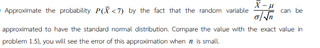 X-μ
Approximate the probability P(X<7) by the fact that the random variable
can be
o/√√n
approximated to have the standard normal distribution. Compare the value with the exact value in
problem 1.5), you will see the error of this approximation when ŉ is small.