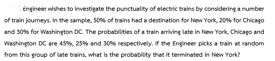 Engineer wishes to investigate the punctuality of electric trains by considering a number
of train journeys. In the sample, 50% of trains had a destination for New York, 20% for Chicago
and 30% for Washington DC. The probabilities of a train arriving late in New York, Chicago and
Washington DC are 45%, 25% and 30% respectively. If the Engineer picks a train at random
from this group of late trains, what is the probability that it terminated in New York?
