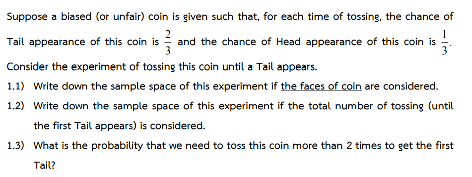 Suppose a biased (or unfair) coin is given such that, for each time of tossing, the chance of
2
1
Tail appearance of this coin is - and the chance of Head appearance of this coin is
3
3
Consider the experiment of tossing this coin until a Tail appears.
1.1) Write down the sample space of this experiment if the faces of coin are considered.
1.2) Write down the sample space of this experiment if the total number of tossing (until
the first Tail appears) is considered.
1.3) What is the probability that we need to toss this coin more than 2 times to get the first
Tail?
