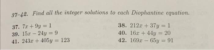 37-42. Find all the integer solutions to each Diophantine equation.
37. 7x +9y=1
38. 212x + 37y = 1
40. 16x +44y = 20
39. 15r24y = 9
41. 243x + 405y = 123
42. 169x65y = 91