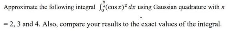 Approximate the following integral (cos x)² dx using Gaussian quadrature with n
= 2, 3 and 4. Also, compare your results to the exact values of the integral.