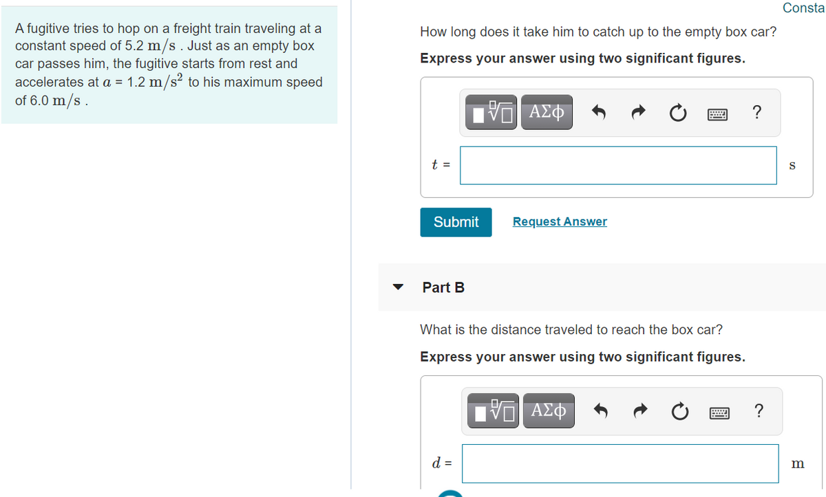 Consta
A fugitive tries to hop on a freight train traveling at a
constant speed of 5.2 m/s. Just as an empty box
How long does it take him to catch up to the empty box car?
Express your answer using two significant figures.
car passes him, the fugitive starts from rest and
accelerates at a = 1.2 m/s² to his maximum speed
of 6.0 m/s .
t =
S
Submit
Request Answer
Part B
What is the distance traveled to reach the box car?
Express your answer using two significant figures.
V ΑΣφ
d =
