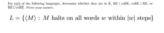 For each of the following languages, determine whether they are in R, RE \ CORE, coRE \ RE, or
REU CORE. Prove your answer.
L = {(M) : M halts on all words w within |w| steps}
