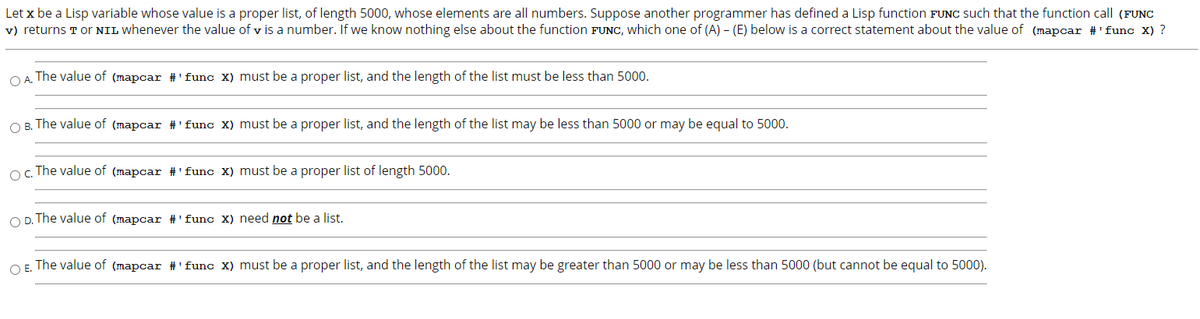 Let x be a Lisp variable whose value is a proper list, of length 5000, whose elements are all numbers. Suppose another programmer has defined a Lisp function FUNC such that the function call (FUNC
v) returns T Or NIL whenever the value of v is a number. If we know nothing else about the function FUNC, which one of (A) - (E) below is a correct statement about the value of (mapcar #'func X) ?
O A. The value of (mapcar #'func X) must be a proper list, and the length of the list must be less than 5000.
O B. The value of (mapcar #'func X) must be a proper list, and the length of the list may be less than 5000 or may be equal to 5000.
o. The value of (mapcar #'func X) must be a proper list of length 5000.
O D. The value of (mapcar #'func X) need not be a list.
O E. The value of (mapcar #'func X) must be a proper list, and the length of the list may be greater than 5000 or may be less than 5000 (but cannot be equal to 5000).
