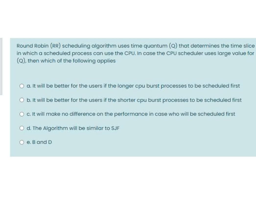 Round Robin (RR) scheduling algorithm uses time quantum (Q) that determines the time slice
in which a scheduled process can use the CPU. In case the CPU scheduler uses large value for
(Q), then which of the following applies
a. It will be better for the users if the longer cpu burst processes to be scheduled first
Ob. It will be better for the users if the shorter cpu burst processes to be scheduled first
c. It will make no difference on the performance in case who will be scheduled first
d. The Algorithm will be similar to SJF
O e. B and D
