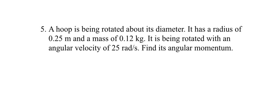 5. A hoop is being rotated about its diameter. It has a radius of
0.25 m and a mass of 0.12 kg. It is being rotated with an
angular velocity of 25 rad/s. Find its angular momentum.
