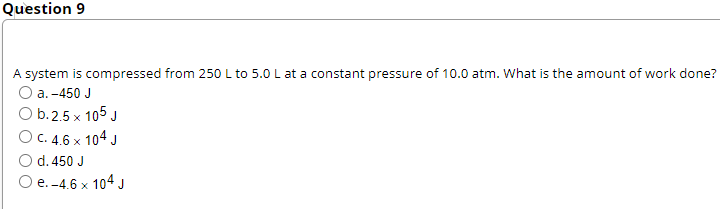 Question 9
A system is compressed from 250 L to 5.0 L at a constant pressure of 10.0 atm. What is the amount of work done?
а. -450 J
O b.2.5 x 105 J
О с. 4.6 х 104 J
d. 450 J
O e. -4.6 x 104J
