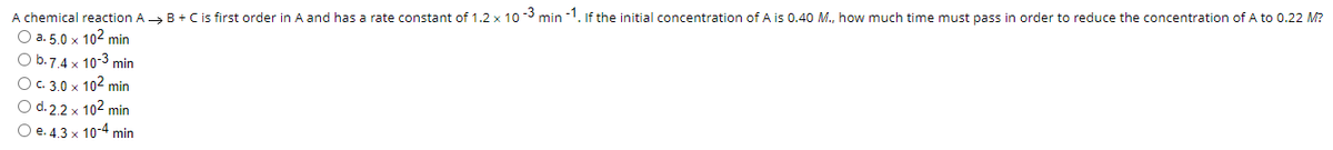 A chemical reaction A> B+ C is first order in A and has a rate constant of 1.2 x 10 -3 min -1. If the initial concentration of A is 0.40 M., how much time must pass in order to reduce the concentration of A to 0.22 M?
О а. 5.0 х 102 min
O b.7.4 x 10-3 min
O. 3.0 x 102 min
O d. 2.2 x 102 min
О е. 4.3 х 10-4 min
