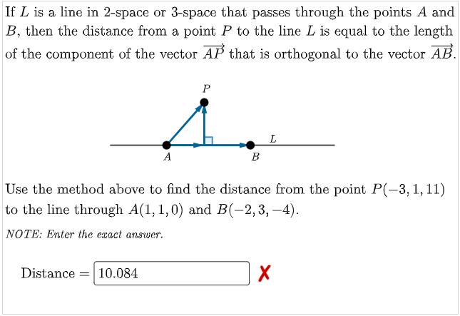 If L is a line in 2-space or 3-space that passes through the points A and
B, then the distance from a point P to the line L is equal to the length
of the component of the vector AP that is orthogonal to the vector AB.
A
B
Use the method above to find the distance from the point P(-3, 1, 11)
to the line through A(1, 1,0) and B(-2,3,–4).
NOTE: Enter the exact answer.
Distance = 10.084
