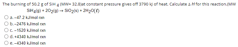 The burning of 50.2 g of SiH 4 (MW= 32.8)at constant pressure gives off 3790 kJ of heat. Calculate A H for this reaction.(MW
SIH4(g) + 202(g) → SiO2(s) + 2H20(f)
a. -47.2 kJ/mol rxn
O b.-2476 kJ/mol rxn
OC. -1520 kJ/mol rxn
d. +4340 kJ/mol rxn
e. -4340 kJ/mol rxn
