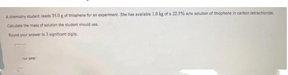 A chemistry student needs 35.0 g of thiophene for an experiment. She has available 1.0 kg of a 22.5% w/w solution of thiophene in carbon tetrachioride.
Calculate the mass of solution the student should use.
Round your answer to 3 significant digits.
Hur aver-
