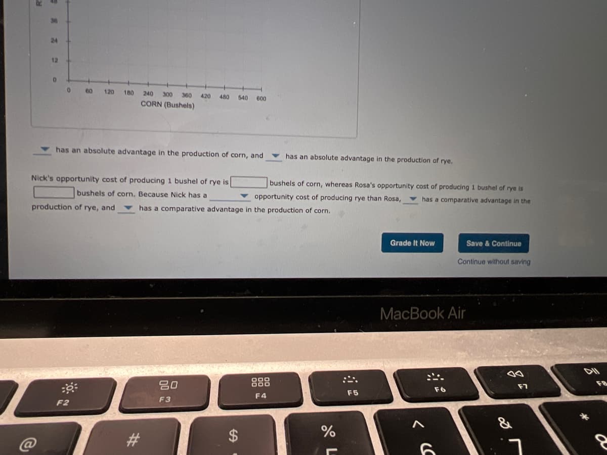 36
24
12
60
120
180
240 300
360
420
480
540
600
CORN (Bushels)
has an absolute advantage in the production of corn, and
has an absolute advantage in the production of rye.
Nick's opportunity cost of producing 1 bushel of rye is
bushels of corn, whereas Rosa's opportunity cost of producing 1 bushel of rye is
bushels of corn. Because Nick has a
opportunity cost of producing rye than Rosa,
has a comparative advantage in the
production of rye, and
has a comparative advantage in the production of corn.
Grade It Now
Save & Continue
Continue without saving
MacBook Air
80
888
F8
F7
F6
F5
F4
F3
F2
&
@
%24
