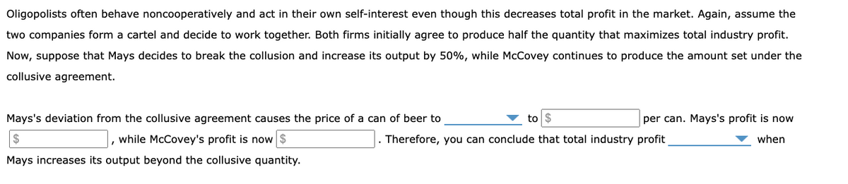 Oligopolists often behave noncooperatively and act in their own self-interest even though this decreases total profit in the market. Again, assume the
two companies form a cartel and decide to work together. Both firms initially agree to produce half the quantity that maximizes total industry profit.
Now, suppose that Mays decides to break the collusion and increase its output by 50%, while McCovey continues to produce the amount set under the
collusive agreement.
Mays's deviation from the collusive agreement causes the price of a can of beer to
to
per can. Mays's profit is now
while McCovey's profit is now $
Therefore, you can conclude that total industry profit
when
Mays increases its output beyond the collusive quantity.
